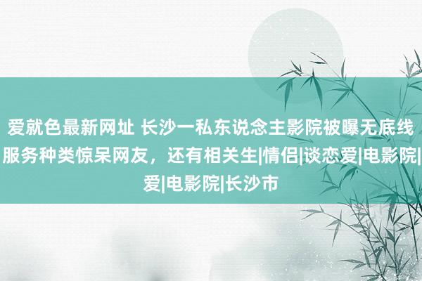 爱就色最新网址 长沙一私东说念主影院被曝无底线随侍，服务种类惊呆网友，还有相关生|情侣|谈恋爱|电影院|长沙市