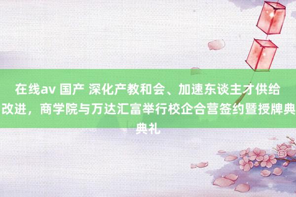 在线av 国产 深化产教和会、加速东谈主才供给侧改进，商学院与万达汇富举行校企合营签约暨授牌典礼