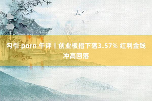 勾引 porn 午评丨创业板指下落3.57% 红利金钱冲高回落