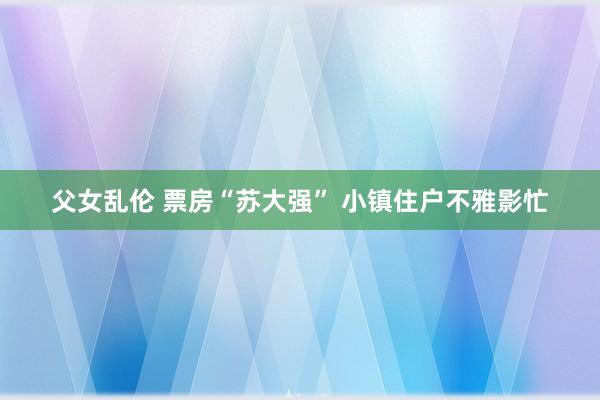 父女乱伦 票房“苏大强” 小镇住户不雅影忙