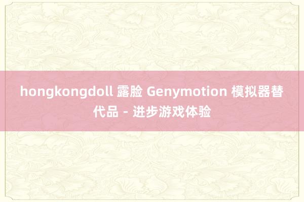 hongkongdoll 露脸 Genymotion 模拟器替代品 - 进步游戏体验