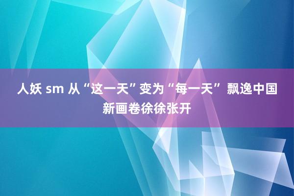 人妖 sm 从“这一天”变为“每一天” 飘逸中国新画卷徐徐张开