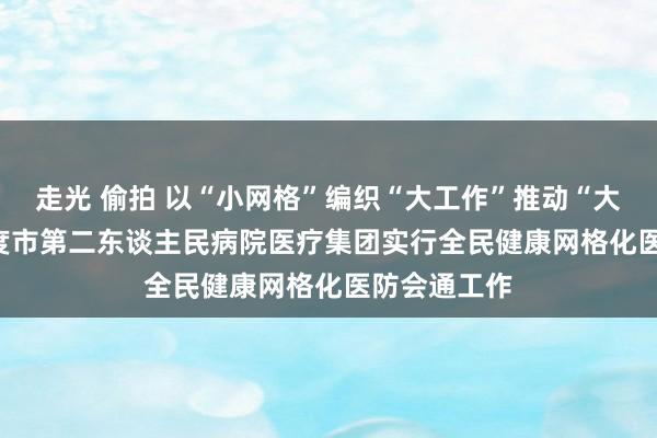 走光 偷拍 以“小网格”编织“大工作”推动“大健康”   平度市第二东谈主民病院医疗集团实行全民健康网格化医防会通工作