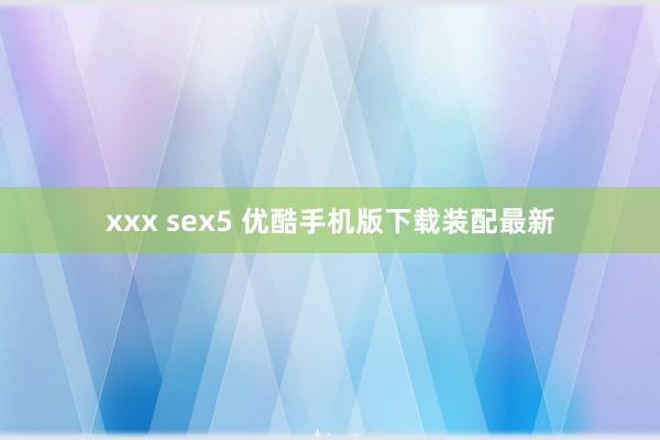 xxx sex5 优酷手机版下载装配最新